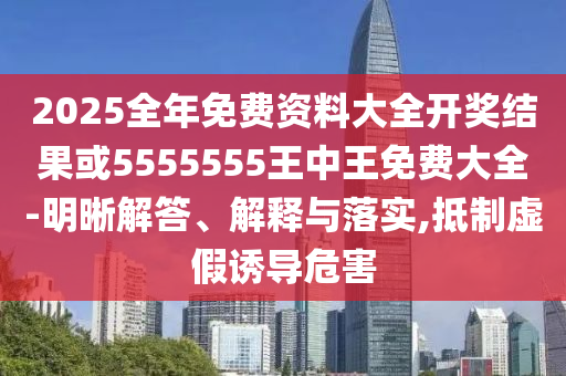 2025全年免费资料大全开奖结果或5555555王中王免费大全-明晰解答、解释与落实,抵制虚假诱导危害