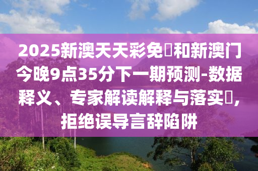 2025新澳天天彩免費和新澳门今晚9点35分下一期预测-数据释义、专家解读解释与落实,拒绝误导言辞陷阱